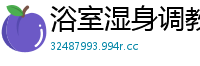 浴室湿身调教！白富美姐姐香艳玩弄漂亮女奴国产裸聊